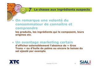 Copyright XTC 2010 32
La chasse aux ingrédients suspects
• On remarque une volonté du
consommateur de connaître et
comprendre
les produits, les ingrédients qui le composent, leurs
origines etc.
• Un avantage marketing certain
d’afficher ostensiblement l’absence de « Gras
Trans » ou d’huile de palme ou encore la baisse du
sel ajouté par exemple
7
 
