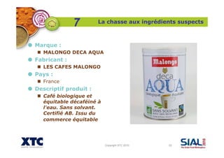 Copyright XTC 2010 33
La chasse aux ingrédients suspects
7
Marque :
MALONGO DECA AQUA
Fabricant :
LES CAFES MALONGO
Pays :
France
Descriptif produit :
Café biologique et
équitable décaféiné à
l'eau. Sans solvant.
Certifié AB. Issu du
commerce équitable
 