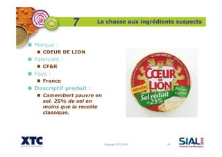 Copyright XTC 2010 34
La chasse aux ingrédients suspects
7
Marque :
COEUR DE LION
Fabricant :
CF&R
Pays :
France
Descriptif produit :
Camembert pauvre en
sel. 25% de sel en
moins que la recette
classique.
 
