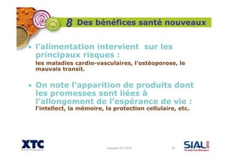 Copyright XTC 2010 36
Des bénéfices santé nouveaux
• l’alimentation intervient sur les
principaux risques :
les maladies cardio-vasculaires, l’ostéoporose, le
mauvais transit.
• On note l’apparition de produits dont
les promesses sont liées à
l’allongement de l’espérance de vie :
l’intellect, la mémoire, la protection cellulaire, etc.
8
 