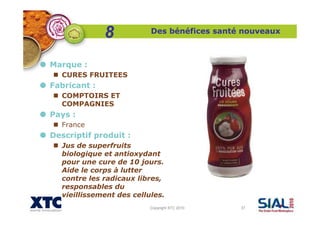 Copyright XTC 2010 37
Des bénéfices santé nouveaux
Marque :
CURES FRUITEES
Fabricant :
COMPTOIRS ET
COMPAGNIES
Pays :
France
Descriptif produit :
Jus de superfruits
biologique et antioxydant
pour une cure de 10 jours.
Aide le corps à lutter
contre les radicaux libres,
responsables du
vieillissement des cellules.
8
 