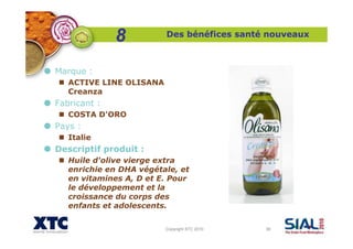 Copyright XTC 2010 38
Des bénéfices santé nouveaux
Marque :
ACTIVE LINE OLISANA
Creanza
Fabricant :
COSTA D'ORO
Pays :
Italie
Descriptif produit :
Huile d'olive vierge extra
enrichie en DHA végétale, et
en vitamines A, D et E. Pour
le développement et la
croissance du corps des
enfants et adolescents.
8
 