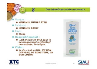 Copyright XTC 2010 39
Des bénéfices santé nouveaux
Marque :
MENGNIU FUTURE STAR
Fabricant :
MENGNIU DAIRY
Pays :
Chine
Descriptif produit :
Lait enrichi en DHA pour le
développement intellectuel
des enfants. En brique.
Claim :
la vie, c'est le DHA. UN BON
CERVEAU, DE BONS YEUX, UN
BON COEUR.
8
 