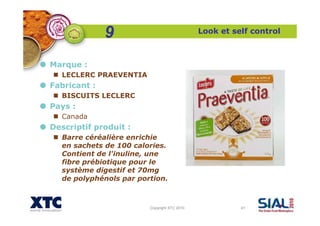Copyright XTC 2010 41
Look et self control
Marque :
LECLERC PRAEVENTIA
Fabricant :
BISCUITS LECLERC
Pays :
Canada
Descriptif produit :
Barre céréalière enrichie
en sachets de 100 calories.
Contient de l'inuline, une
fibre prébiotique pour le
système digestif et 70mg
de polyphénols par portion.
9
 