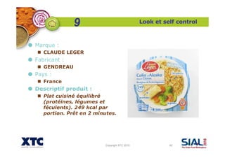 Copyright XTC 2010 42
Look et self control
Marque :
CLAUDE LEGER
Fabricant :
GENDREAU
Pays :
France
Descriptif produit :
Plat cuisiné équilibré
(protéines, légumes et
féculents). 249 kcal par
portion. Prêt en 2 minutes.
9
 