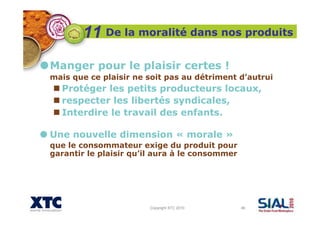 Copyright XTC 2010 46
De la moralité dans nos produits
Manger pour le plaisir certes !
mais que ce plaisir ne soit pas au détriment d’autrui
Protéger les petits producteurs locaux,
respecter les libertés syndicales,
Interdire le travail des enfants.
Une nouvelle dimension « morale »
que le consommateur exige du produit pour
garantir le plaisir qu’il aura à le consommer
11
 