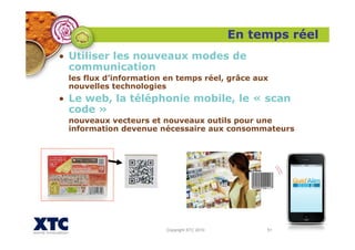 Copyright XTC 2010 51
• Utiliser les nouveaux modes de
communication
les flux d’information en temps réel, grâce aux
nouvelles technologies
• Le web, la téléphonie mobile, le « scan
code »
nouveaux vecteurs et nouveaux outils pour une
information devenue nécessaire aux consommateurs
En temps réel
 
