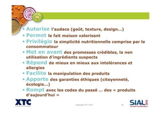 Copyright XTC 2010 53
• Autorise l’audace (goût, texture, design…)
• Permet le fait maison valorisant
• Privilégie la simplicité nutritionnelle comprise par le
consommateur
• Met en avant des promesses crédibles, la non
utilisation d’ingrédients suspects
• Répond de mieux en mieux aux intolérances et
allergies
• Facilite la manipulation des produits
• Apporte des garanties éthiques (citoyenneté,
écologie…)
• Rompt avec les codes du passé … des « produits
d’aujourd’hui »
 