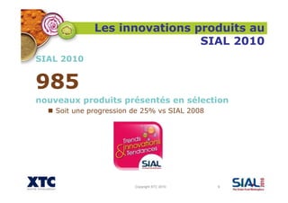 Copyright XTC 2010 9
Les innovations produits au
SIAL 2010
SIAL 2010
985
nouveaux produits présentés en sélection
Soit une progression de 25% vs SIAL 2008
 