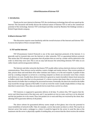 A Brief Discussion of Extreme TCP


I. Introduction.

        Thank you for your interest in Extreme TCP, the revolutionary technology that will soon speed up the
Internet. This document will briefly discuss the technical nature of Extreme TCP as well as the commercial
potential of this technology. Extreme TCP is developed and fully owned by Mainline Net Holdings Limited, a
British Virgin Islands company.



II. What is Extreme TCP?

        This discussion requires some familiarity with the overall structure of the Internet and Extreme TCP.
A concise description of these concepts follows.



  A. TCP and the Internet.

        TCP (Transmission Control Protocol) is one of the most important protocols of the Internet. It is
generally used to transmit data over the Internet or other networks. TCP is a guaranteed delivery protocol.
This means that TCP attempts to guarantee that all packets that are sent by a sender will be delivered in the
order in which they were sent. This is not an easy task because the networking elements TCP relies on are
rather chaotic and do not guarantee delivery.


        The Internet and other networks that feature TCP usually utilize various electronic devices to facilitate
communications. These devices can be switches, routers, bridges and similar devices. They receive packets of
data, process them and send them off to other switches and routers, or to the end recipient. A packet of data
sent by a sending computer (a server) to a receiving computer (a client) can encounter more than a dozen
such devices en route. Usually these devices (referred in general as routers hereafter), feature local memories
or buffers which store data that is to be processed. I f a device receives data faster than it can process it, the
data stored in its buffer that is waiting to be processed increases. Eventually, the data to be stored in the buffer
may exceed the storage capacity of the buffer. In such an event the router usually simply deletes or drops any
data that it cannot store. Thus, data can easily be lost en route from a server to a client.


        TCP, however, is supposed to guarantee delivery of all data. To achieve this, TCP requires that the
server and client keep track of the data sent, and i f any packets are lost en route, such loss is to be detected
and the lost packets are to be resent. Thus, lost packets are re-sent until they are received by the client, thus
allowing TCP to guarantee delivery of all packets.


        The above scheme for guaranteed delivery seems simple at first glance, but it has the potential to
cause instabilities of network traffic. Take, for example, a server that sends out data to a client. This may be an
Internet server that sends a webpage to a client. It would be logical for the server to send the data at the
maximum rate the server is physically capable of sending data, as to ensure that the client receives the website
 