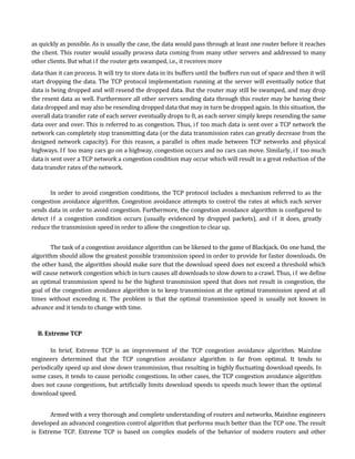 as quickly as possible. As is usually the case, the data would pass through at least one router before it reaches
the client. This router would usually process data coming from many other servers and addressed to many
other clients. But what i f the router gets swamped, i.e., it receives more
data than it can process. It will try to store data in its buffers until the buffers run out of space and then it will
start dropping the data. The TCP protocol implementation running at the server will eventually notice that
data is being dropped and will resend the dropped data. But the router may still be swamped, and may drop
the resent data as well. Furthermore all other servers sending data through this router may be having their
data dropped and may also be resending dropped data that may in turn be dropped again. In this situation, the
overall data transfer rate of each server eventually drops to 0, as each server simply keeps resending the same
data over and over. This is referred to as congestion. Thus, i f too much data is sent over a TCP network the
network can completely stop transmitting data (or the data transmission rates can greatly decrease from the
designed network capacity). For this reason, a parallel is often made between TCP networks and physical
highways. I f too many cars go on a highway, congestion occurs and no cars can move. Similarly, i f too much
data is sent over a TCP network a congestion condition may occur which will result in a great reduction of the
data transfer rates of the network.


       In order to avoid congestion conditions, the TCP protocol includes a mechanism referred to as the
congestion avoidance algorithm. Congestion avoidance attempts to control the rates at which each server
sends data in order to avoid congestion. Furthermore, the congestion avoidance algorithm is configured to
detect i f a congestion condition occurs (usually evidenced by dropped packets), and i f it does, greatly
reduce the transmission speed in order to allow the congestion to clear up.


       The task of a congestion avoidance algorithm can be likened to the game of Blackjack. On one hand, the
algorithm should allow the greatest possible transmission speed in order to provide for faster downloads. On
the other hand, the algorithm should make sure that the download speed does not exceed a threshold which
will cause network congestion which in turn causes all downloads to slow down to a crawl. Thus, i f we define
an optimal transmission speed to be the highest transmission speed that does not result in congestion, the
goal of the congestion avoidance algorithm is to keep transmission at the optimal transmission speed at all
times without exceeding it. The problem is that the optimal transmission speed is usually not known in
advance and it tends to change with time.



  B. Extreme TCP

       In brief, Extreme TCP is an improvement of the TCP congestion avoidance algorithm. Mainline
engineers determined that the TCP congestion avoidance algorithm is far from optimal. It tends to
periodically speed up and slow down transmission, thus resulting in highly fluctuating download speeds. In
some cases, it tends to cause periodic congestions. In other cases, the TCP congestion avoidance algorithm
does not cause congestions, but artificially limits download speeds to speeds much lower than the optimal
download speed.


       Armed with a very thorough and complete understanding of routers and networks, Mainline engineers
developed an advanced congestion control algorithm that performs much better than the TCP one. The result
is Extreme TCP. Extreme TCP is based on complex models of the behavior of modern routers and other
 