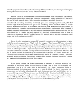 network equipment. Extreme TCP works with ordinary TCP implementations, and it is only meant to replace
the congestion avoidance code of an existing TCP implementation.


      Extreme TCP has an uncanny ability to raise transmission speeds higher than standard TCP and yet at
the same time avoid dropped packets and congestion events that are usually caused by TCP. In practice,
Extreme TCP tends to quickly adopt a high transmission speed (which is probably close to the
optimal speed) and to keep transmitting at that high speed while avoiding congestion events, while TCP
features highly fluctuating transmission speeds as it periodically hits the threshold and has to sharply
decrease the transmission speed. In cases where TCP artificially limits the transmission speed to rates far
below the threshold, Extreme TCP has no such limits and allows for much higher speeds. While Extreme TCP
does not completely avoid dropped packets and congestion events, these tend to be much rarer than they are
for standard TCP. I f a packet is dropped, Extreme TCP decreases the transmission speed to allow the
congestion to dissipate (as does TCP) and yet Extreme TCP is usually able to raise the transmission speed
back to high levels much quicker than TCP.


       One of the other advantages of Extreme TCP is that it is a pure software solution that can be easily
applied as a software patch to the TCP/IP stack of a computer. Thus, Extreme TCP does not require
complex hardware upgrades. Furthermore, the Extreme TCP software need not be present at both sides of
communication (i.e., server and client). It only needs to be present at the computer that sends data (the
server) in order to provide for a significant improvement in the transmission speeds of the data. I f two
computers send data to each other and only one features Extreme TCP, the improvements of Extreme TCP
will be present only for the data sent by the computer that has Extreme TCP loaded thereon, but the
communications of the other computer will not be negatively effected by Extreme TCP. This is a significant
advantage because, as opposed to much other software that is intended to improve the Internet, Extreme
TCP does not require high adoption rates in order to work.


       In our testing, Extreme TCP showed improvement in practically all conditions we tested. For
connections of non trivial length, such as California to New York, or New York to London, the
improvement was 4 to 10 times (that is 400%-1000%). For longer connections (such as
California-London), the improvement went up to 14 times (1400%). For shorter connections the
improvement may be less but still noticeable. For really short connections (such as a LAN) there may be
no noticeable improvement. The improvement may also be limited i f the upload bandwidth is limited. In
such cases there simply isn't enough room in the connection for the improvement brought about the
Extreme TCP algorithm. This is usually not an issue in the US and Europe, but may be an issue for some
US-South/Latin America connections where we measured about a 30% improvement.
 