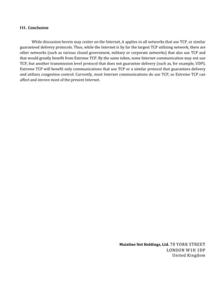 I I I . Conclusion


        While discussion herein may center on the Internet, it applies to all networks that use TCP, or similar
guaranteed delivery protocols. Thus, while the Internet is by far the largest TCP utilizing network, there are
other networks (such as various closed government, military or corporate networks) that also use TCP and
that would greatly benefit from Extreme TCP. By the same token, some Internet communication may not use
TCP, but another transmission level protocol that does not guarantee delivery (such as, for example, UDP).
Extreme TCP will benefit only communications that use TCP or a similar protocol that guarantees delivery
and utilizes congestion control. Currently, most Internet communications do use TCP, so Extreme TCP can
affect and imrove most of the present Internet.




                                                           Mainline Net Holdings, Ltd. 78 YORK STREET
                                                                                       LONDON W1H 1DP
                                                                                         United Kingdom
 