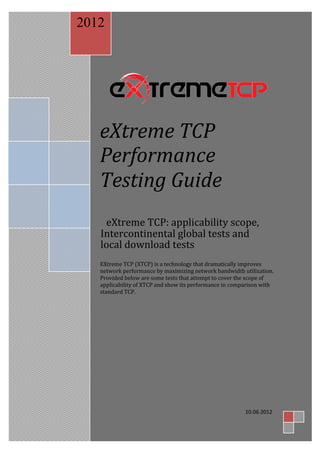 2012




   eXtreme TCP
   Performance
   Testing Guide
    eXtreme TCP: applicability scope,
   Intercontinental global tests and
   local download tests
   EXtreme TCP (XTCP) is a technology that dramatically improves
   network performance by maximizing network bandwidth utilization.
   Provided below are some tests that attempt to cover the scope of
   applicability of XTCP and show its performance in comparison with
   standard TCP.




                                                         10.06.2012
 