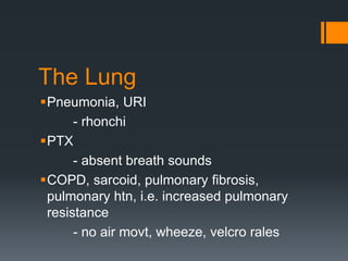 The Lung
Pneumonia, URI
- rhonchi
PTX
- absent breath sounds
COPD, sarcoid, pulmonary fibrosis,
pulmonary htn, i.e. increased pulmonary
resistance
- no air movt, wheeze, velcro rales
 