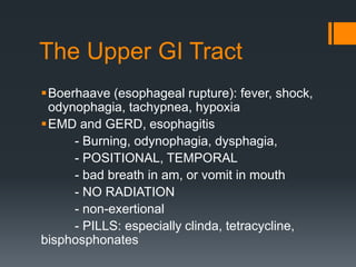 The Upper GI Tract
Boerhaave (esophageal rupture): fever, shock,
odynophagia, tachypnea, hypoxia
EMD and GERD, esophagitis
- Burning, odynophagia, dysphagia,
- POSITIONAL, TEMPORAL
- bad breath in am, or vomit in mouth
- NO RADIATION
- non-exertional
- PILLS: especially clinda, tetracycline,
bisphosphonates
 