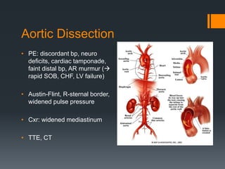 Aortic Dissection
• PE: discordant bp, neuro
deficits, cardiac tamponade,
faint distal bp, AR murmur (
rapid SOB, CHF, LV failure)
• Austin-Flint, R-sternal border,
widened pulse pressure
• Cxr: widened mediastinum
• TTE, CT
 