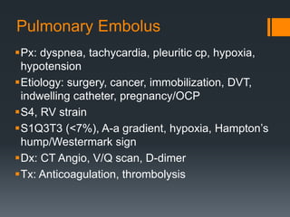 Pulmonary Embolus
Px: dyspnea, tachycardia, pleuritic cp, hypoxia,
hypotension
Etiology: surgery, cancer, immobilization, DVT,
indwelling catheter, pregnancy/OCP
S4, RV strain
S1Q3T3 (<7%), A-a gradient, hypoxia, Hampton’s
hump/Westermark sign
Dx: CT Angio, V/Q scan, D-dimer
Tx: Anticoagulation, thrombolysis
 