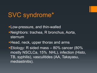 SVC syndrome*
Low-pressure, and thin-walled
Neighbors: trachea, R bronchus, Aorta,
sternum
Head, neck, upper thorax and arms
Etiology: R sided mass – 80% cancer (80%
mostly NSCLCa, 15% NHL), infection (Histo,
TB, syphilis), vasculitides (AA, Takayasu,
mediastinitis).
 