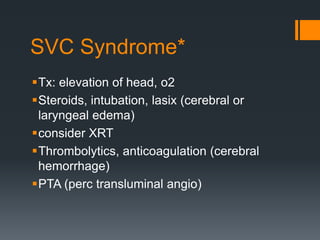 SVC Syndrome*
Tx: elevation of head, o2
Steroids, intubation, lasix (cerebral or
laryngeal edema)
consider XRT
Thrombolytics, anticoagulation (cerebral
hemorrhage)
PTA (perc transluminal angio)
 