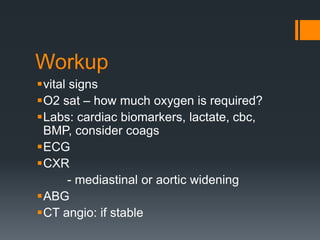 Workup
vital signs
O2 sat – how much oxygen is required?
Labs: cardiac biomarkers, lactate, cbc,
BMP, consider coags
ECG
CXR
- mediastinal or aortic widening
ABG
CT angio: if stable
 