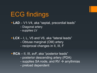 ECG findings
LAD – V1-V4, aka “septal, precordial leads”
- Diagonal artery
- supplies LV
LCX – I, L, V5 and V6, aka “lateral leads”
- Obtuse marginal (OM) artery
- reciprocal changes in II, III, F
RCA – II, III, avF, aka “posterior leads”
- posterior descending artery (PDA)
- supplies SA node, and RV  arrythmias
- preload dependent
 