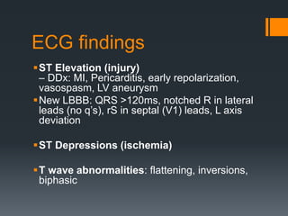 ECG findings
ST Elevation (injury)
– DDx: MI, Pericarditis, early repolarization,
vasospasm, LV aneurysm
New LBBB: QRS >120ms, notched R in lateral
leads (no q’s), rS in septal (V1) leads, L axis
deviation
ST Depressions (ischemia)
T wave abnormalities: flattening, inversions,
biphasic
 