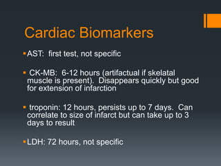 Cardiac Biomarkers
AST: first test, not specific
 CK-MB: 6-12 hours (artifactual if skelatal
muscle is present). Disappears quickly but good
for extension of infarction
 troponin: 12 hours, persists up to 7 days. Can
correlate to size of infarct but can take up to 3
days to result
LDH: 72 hours, not specific
 