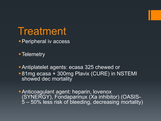 Treatment
Peripheral iv access
Telemetry
Antiplatelet agents: ecasa 325 chewed or
81mg ecasa + 300mg Plavix (CURE) in NSTEMI
showed dec mortality
Anticoagulant agent: heparin, lovenox
(SYNERGY), Fondaparinux (Xa inhibitor) (OASIS-
5 – 50% less risk of bleeding, decreasing mortality)
 