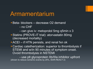 Armamentarium
Beta- blockers – decrease O2 demand
- no CHF
- can give iv: metoprolol 5mg q5min x 3
Statins (PROVE-IT trial): atorvastatin 80mg
(decreased mortality)
ACEI – if HTN persists, and renal fxn ok
Cardiac catetherization: superior to thrombolysis if
STEMI and w/in 90 minutes of symptom onset.
Ovoid thrombolysis in NSTEMI
- use plt glycoprotein IIb/IIIa inhibitor upfront
(shown to reduce ischemic events by 25%, ISAR-REACT 2)
 