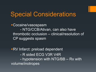 Special Considerations
Cocaine/vasospasm
- NTG/CCB/Ativan, can also have
thrombotic occlusion – clinical/resolution of
CP suggests spasm
RV Infarct: preload dependent
- R sided ECG V3R V4R
- hypotension with NTG/BB – Rx with
volume/inotropes
 
