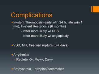 Complications
In-stent Thrombosis (early w/in 24 h, late w/in 1
mo), In-stent Restenosis (6 months)
- latter more likely w/ DES
- latter more likely w/ angioplasty
VSD, MR, free wall rupture (3-7 days)
Arrythmias
- Replete K+, Mg++, Ca++
Bradycardia – atropine/pacemaker
 