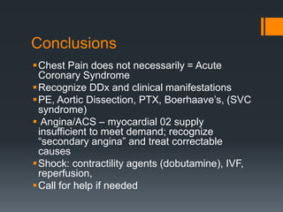 Conclusions
Chest Pain does not necessarily = Acute
Coronary Syndrome
Recognize DDx and clinical manifestations
PE, Aortic Dissection, PTX, Boerhaave’s, (SVC
syndrome)
 Angina/ACS – myocardial 02 supply
insufficient to meet demand; recognize
“secondary angina” and treat correctable
causes
Shock: contractility agents (dobutamine), IVF,
reperfusion,
Call for help if needed
 