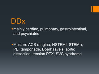 DDx
mainly cardiac, pulmonary, gastrointestinal,
and psychiatric
Must r/o ACS (angina, NSTEMI, STEMI),
PE, tamponade, Boerhaave’s, aortic
dissection, tension PTX, SVC syndrome
 