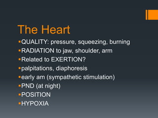 The Heart
QUALITY: pressure, squeezing, burning
RADIATION to jaw, shoulder, arm
Related to EXERTION?
palpitations, diaphoresis
early am (sympathetic stimulation)
PND (at night)
POSITION
HYPOXIA
 