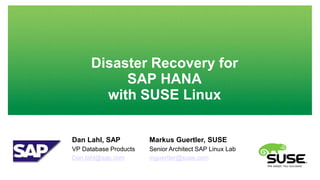 Disaster Recovery for 
SAP HANA 
with SUSE Linux 
Dan Lahl, SAP 
VP Database Products 
Dan.lahl@sap.com 
Markus Guertler, SUSE 
Senior Architect SAP Linux Lab 
mguertler@suse.com 
 