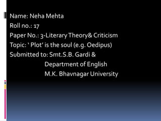 Name: Neha Mehta 
Roll no.: 17 
Paper No.: 3-Literary Theory& Criticism 
Topic: ‘ Plot’ is the soul (e.g. Oedipus) 
Submitted to: Smt.S.B. Gardi & 
Department of English 
M.K. Bhavnagar University 
 