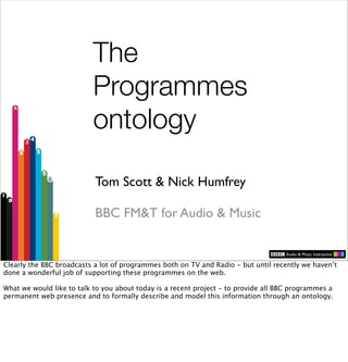 The
                          Programmes
                          ontology

                           Tom Scott & Nick Humfrey

                           BBC FM&T for Audio & Music


Clearly the BBC broadcasts a lot of programmes both on TV and Radio - but until recently we haven’t
done a wonderful job of supporting these programmes on the web.

What we would like to talk to you about today is a recent project - to provide all BBC programmes a
permanent web presence and to formally describe and model this information through an ontology.