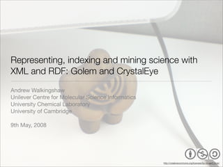 Representing, indexing and mining science with
XML and RDF: Golem and CrystalEye
Andrew Walkingshaw
Unilever Centre for Molecular Science Informatics
University Chemical Laboratory
University of Cambridge

9th May, 2008




                                                    http://creativecommons.org/licenses/by-nc-sa/2.0/uk/
 
