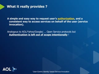 What it really provides ? A simple and easy way to request user’s  authorization , and a consistent way to access services on behalf of the user (service invocation). Analogous to AOL/Yahoo/Google/…. Open Service protocols but  Authentication is left out of scope intentionally  ! 