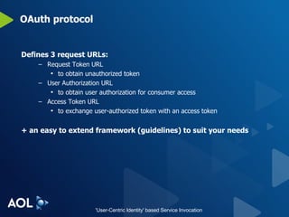 OAuth protocol Defines 3 request URLs: Request Token URL to obtain unauthorized token User Authorization URL to obtain user authorization for consumer access Access Token URL to exchange user-authorized token with an access token + an easy to extend framework (guidelines) to suit your needs 