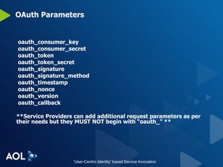 OAuth Parameters oauth_consumer_key oauth_consumer_secret oauth_token oauth_token_secret oauth_signature oauth_signature_method oauth_timestamp oauth_nonce oauth_version oauth_callback **Service Providers can add additional request parameters as per their needs but they MUST NOT begin with “oauth_” ** 