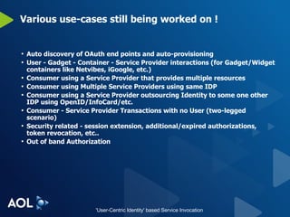 Various use-cases still being worked on ! Auto discovery of OAuth end points and auto-provisioning User - Gadget - Container - Service Provider interactions (for Gadget/Widget containers like Netvibes, iGoogle, etc.) Consumer using a Service Provider that provides multiple resources Consumer using Multiple Service Providers using same IDP Consumer using a Service Provider outsourcing Identity to some one other IDP using OpenID/InfoCard/etc. Consumer - Service Provider Transactions with no User (two-legged scenario) Security related - session extension, additional/expired authorizations, token revocation, etc.. Out of band Authorization 