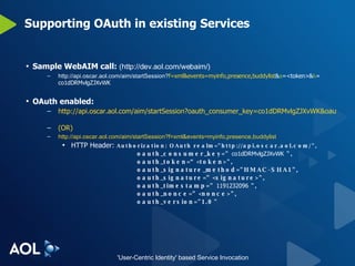 Supporting OAuth in existing Services Sample WebAIM call:  (http://dev.aol.com/webaim/) http://api.oscar.aol.com/aim/startSession? f=xml&events=myinfo,presence,buddylist & a =<token>& k = co1dDRMvlgZJXvWK OAuth enabled: http://api.oscar.aol.com/aim/startSession?oauth_consumer_key=co1dDRMvlgZJXvWK&oauth_token=<token>&oauth_signature_method=HMAC-SHA1&oauth_signature=<signature>&oauth_nonce=<nonce>&oauth_timestamp=1191232096&f=xml&events=myinfo,presence,buddylist   (OR) http://api.oscar.aol.com/aim/startSession?f=xml&events=myinfo,presence,buddylist HTTP Header:  Authorization: OAuth realm="http://api.oscar.aol.com/", oauth_consumer_key="  co1dDRMvlgZJXvWK  ", oauth_token=“<token>", oauth_signature_method="HMAC-SHA1", oauth_signature=”<signature>", oauth_timestamp="  1191232096  ", oauth_nonce=”<nonce>", oauth_version="1.0" 