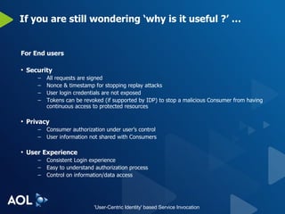 If you are still wondering ‘why is it useful ?’ … For End users Security All requests are signed Nonce & timestamp for stopping replay attacks User login credentials are not exposed Tokens can be revoked (if supported by IDP) to stop a malicious Consumer from having continuous access to protected resources Privacy Consumer authorization under user’s control User information not shared with Consumers User Experience Consistent Login experience Easy to understand authorization process Control on information/data access 