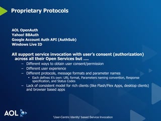 Proprietary Protocols AOL OpenAuth Yahoo! BBAuth Google Account Auth API (AuthSub) Windows Live ID All support service invocation with user’s consent (authorization) across all their Open Services but …. Different ways to obtain user consent/permission Different user experience Different protocols, message formats and parameter names Each defines it’s own: URL format, Parameters naming convention, Response specification, and Status Codes Lack of consistent model for rich clients (like Flash/Flex Apps, desktop clients) and browser based apps 