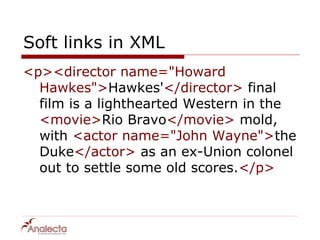 Soft links in XML
<p><director name="Howard
  Hawkes">Hawkes'</director> final
  film is a lighthearted Western in the
  <movie>Rio Bravo</movie> mold,
  with <actor name="John Wayne">the
  Duke</actor> as an ex-Union colonel
  out to settle some old scores.</p>
 