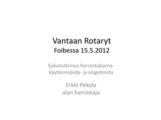Vantaan Rotaryt
Foibessa 15.5.2012
Sukututkimus harrastuksena-
käytännnöista ja ongelmista
Erkki Pekola
alan harrastaja
 