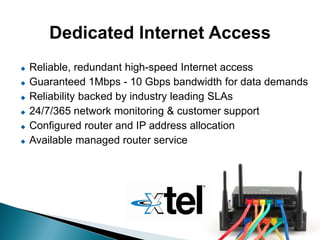 Dedicated Internet Access
   Reliable, redundant high-speed Internet access
   Guaranteed 1Mbps - 10 Gbps bandwidth for data demands
   Reliability backed by industry leading SLAs
   24/7/365 network monitoring & customer support
   Configured router and IP address allocation
   Available managed router service
 