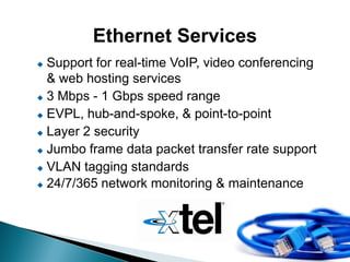 Ethernet Services
 Support for real-time VoIP, video conferencing
  & web hosting services
 3 Mbps - 1 Gbps speed range

 EVPL, hub-and-spoke, & point-to-point

 Layer 2 security

 Jumbo frame data packet transfer rate support

 VLAN tagging standards

 24/7/365 network monitoring & maintenance
 
